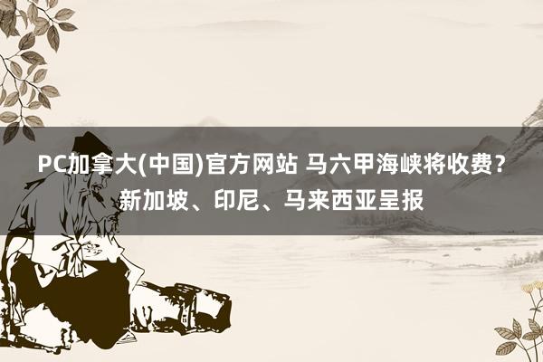 PC加拿大(中国)官方网站 马六甲海峡将收费？新加坡、印尼、马来西亚呈报