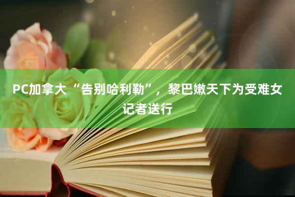 PC加拿大 “告别哈利勒”，黎巴嫩天下为受难女记者送行