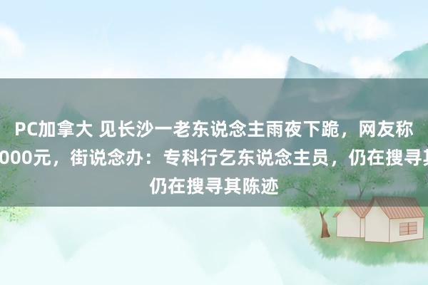 PC加拿大 见长沙一老东说念主雨夜下跪，网友称赠其2000元，街说念办：专科行乞东说念主员，仍在搜寻其陈迹
