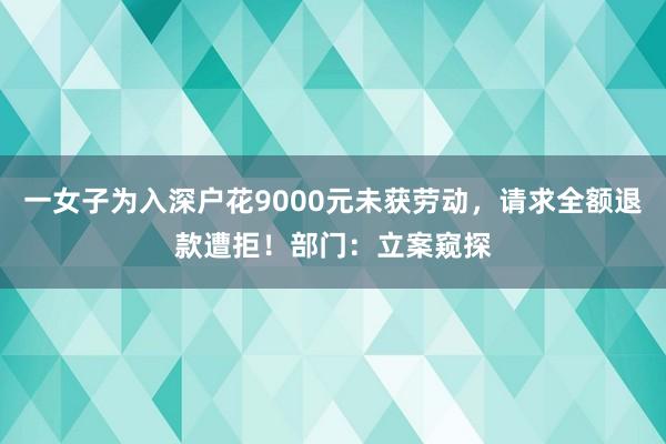 一女子为入深户花9000元未获劳动，请求全额退款遭拒！部门：立案窥探