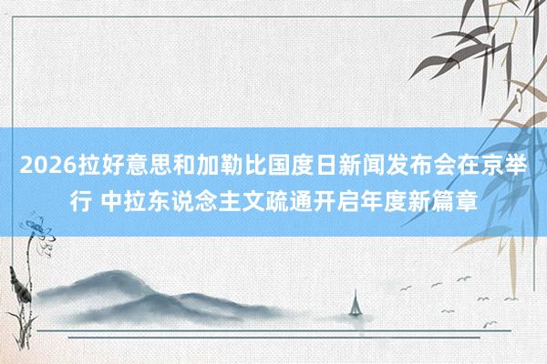 2026拉好意思和加勒比国度日新闻发布会在京举行 中拉东说念主文疏通开启年度新篇章
