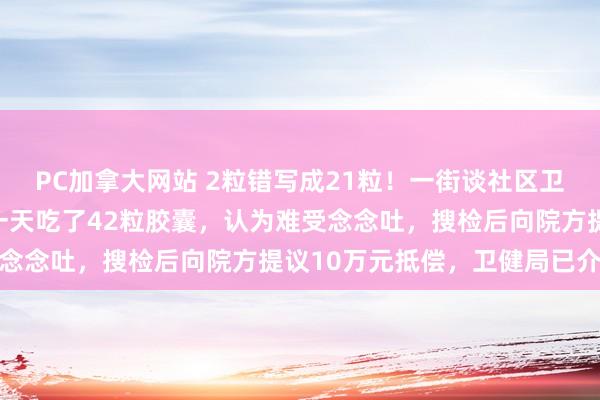PC加拿大网站 2粒错写成21粒！一街谈社区卫生中心开错药量，大妈一天吃了42粒胶囊，认为难受念念吐，搜检后向院方提议10万元抵偿，卫健局已介入