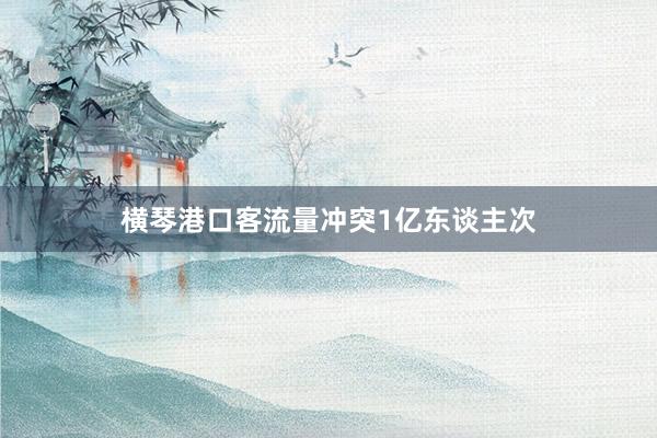 横琴港口客流量冲突1亿东谈主次