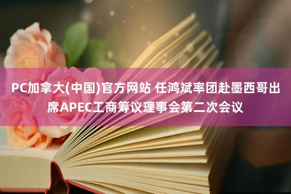 PC加拿大(中国)官方网站 任鸿斌率团赴墨西哥出席APEC工商筹议理事会第二次会议