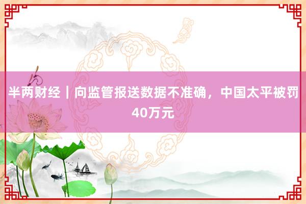 半两财经｜向监管报送数据不准确，中国太平被罚40万元