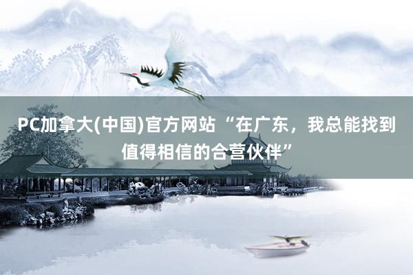 PC加拿大(中国)官方网站 “在广东，我总能找到值得相信的合营伙伴”