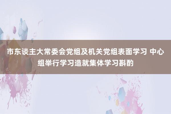 市东谈主大常委会党组及机关党组表面学习 中心组举行学习造就集体学习斟酌
