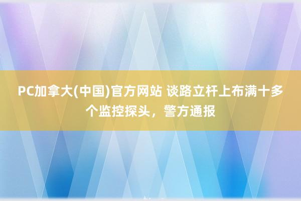 PC加拿大(中国)官方网站 谈路立杆上布满十多个监控探头，警方通报