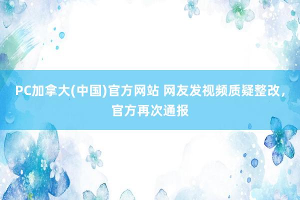 PC加拿大(中国)官方网站 网友发视频质疑整改，官方再次通报