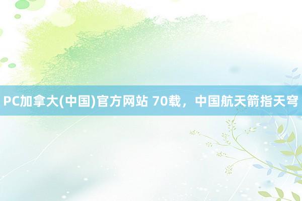 PC加拿大(中国)官方网站 70载，中国航天箭指天穹