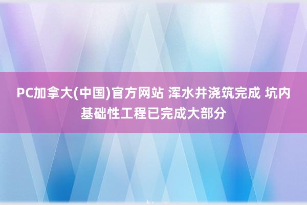 PC加拿大(中国)官方网站 浑水井浇筑完成 坑内基础性工程已完成大部分