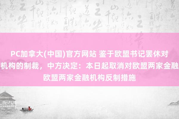 PC加拿大(中国)官方网站 鉴于欧盟书记罢休对中国两家金融机构的制裁，中方决定：本日起取消对欧盟两家金融机构反制措施