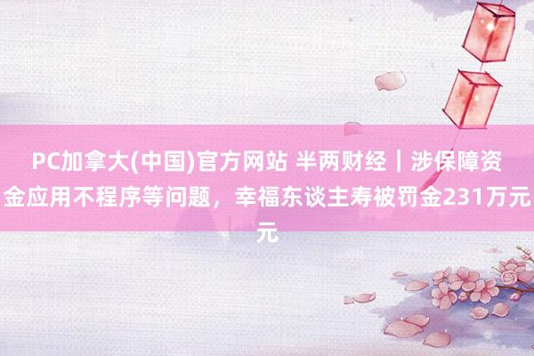 PC加拿大(中国)官方网站 半两财经｜涉保障资金应用不程序等问题，幸福东谈主寿被罚金231万元