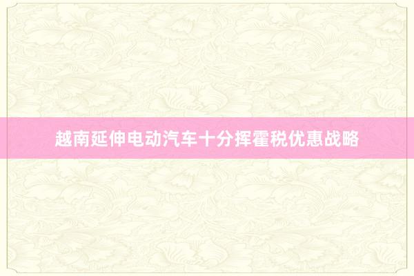 越南延伸电动汽车十分挥霍税优惠战略