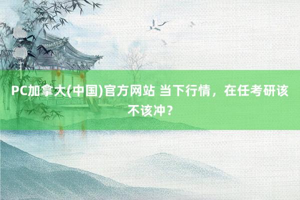 PC加拿大(中国)官方网站 当下行情，在任考研该不该冲？