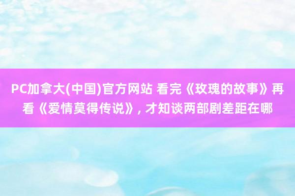 PC加拿大(中国)官方网站 看完《玫瑰的故事》再看《爱情莫得传说》, 才知谈两部剧差距在哪