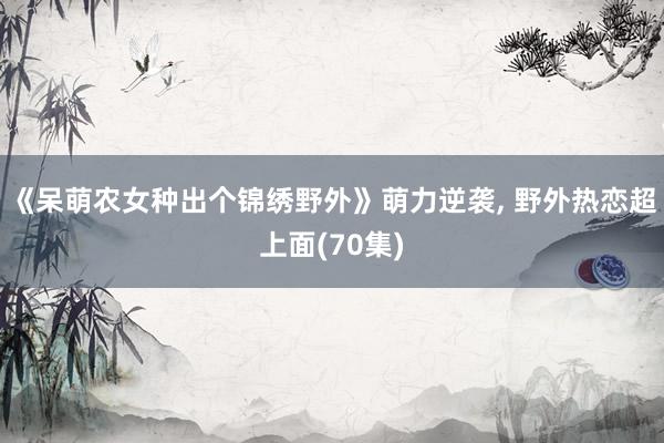 《呆萌农女种出个锦绣野外》萌力逆袭, 野外热恋超上面(70集)