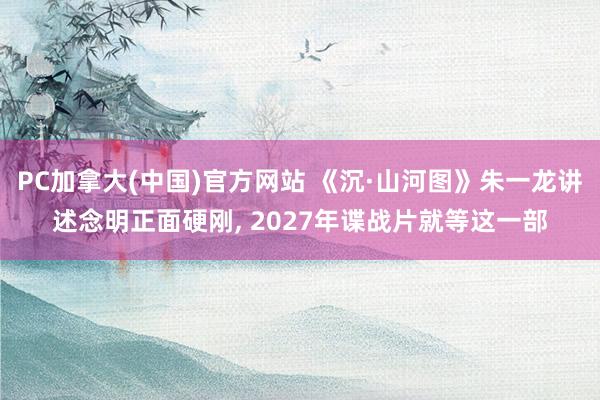 PC加拿大(中国)官方网站 《沉·山河图》朱一龙讲述念明正面硬刚, 2027年谍战片就等这一部