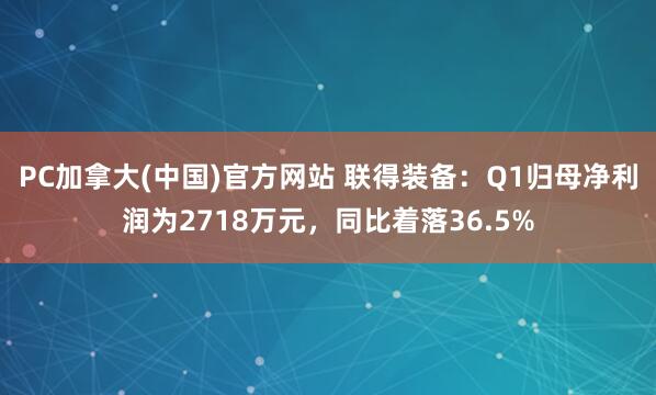 PC加拿大(中国)官方网站 联得装备：Q1归母净利润为2718万元，同比着落36.5%