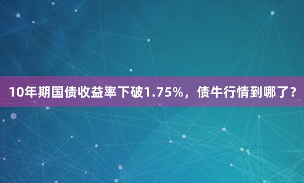10年期国债收益率下破1.75%，债牛行情到哪了？