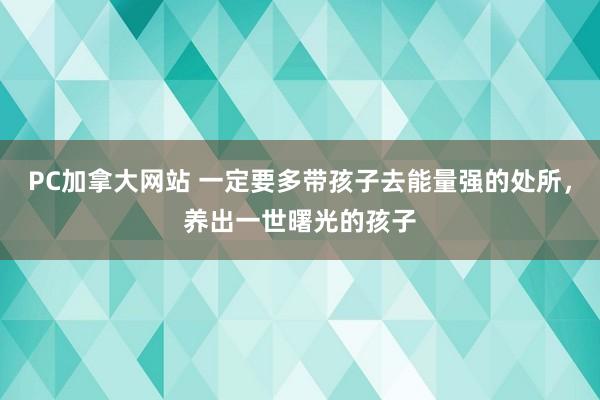 PC加拿大网站 一定要多带孩子去能量强的处所，养出一世曙光的孩子