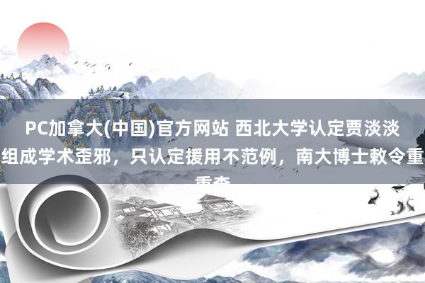 PC加拿大(中国)官方网站 西北大学认定贾淡淡不组成学术歪邪，只认定援用不范例，南大博士敕令重查