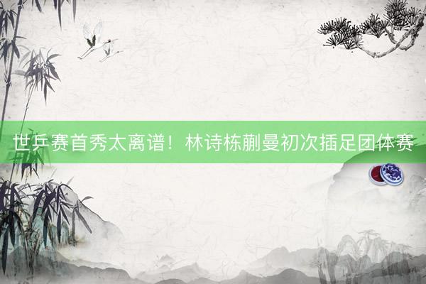 世乒赛首秀太离谱！林诗栋蒯曼初次插足团体赛