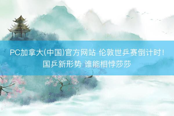 PC加拿大(中国)官方网站 伦敦世乒赛倒计时！国乒新形势 谁能相悖莎莎
