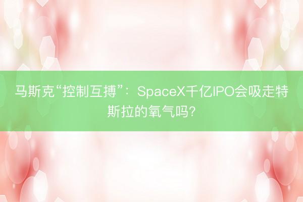 马斯克“控制互搏”：SpaceX千亿IPO会吸走特斯拉的氧气吗？