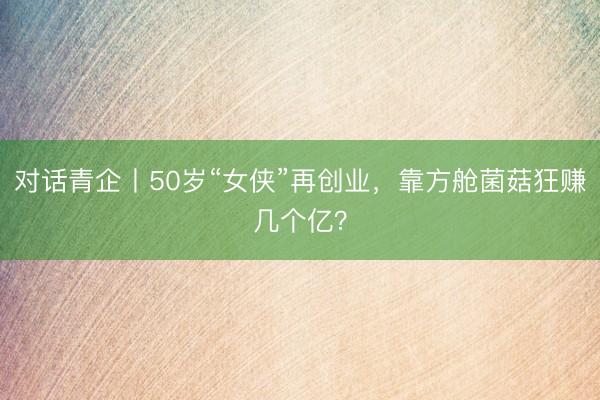 对话青企丨50岁“女侠”再创业，靠方舱菌菇狂赚几个亿？