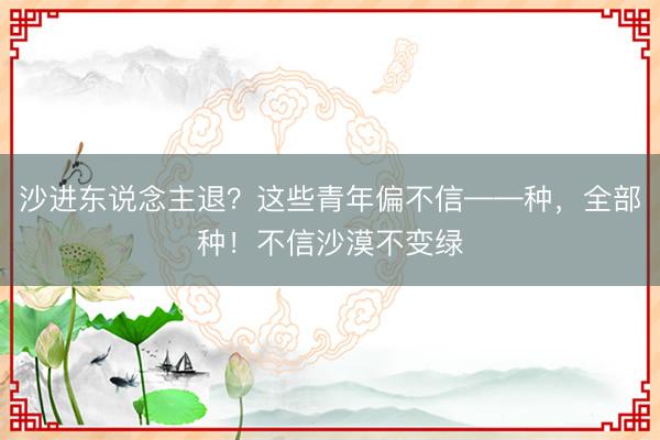 沙进东说念主退？这些青年偏不信——种，全部种！不信沙漠不变绿
