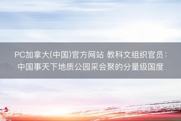 PC加拿大(中国)官方网站 教科文组织官员：中国事天下地质公园采会聚的分量级国度