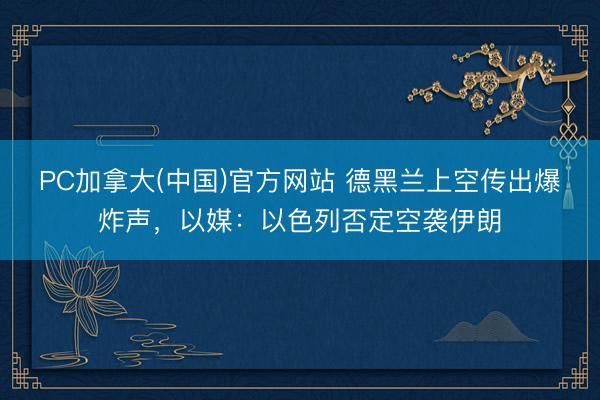 PC加拿大(中国)官方网站 德黑兰上空传出爆炸声，以媒：以色列否定空袭伊朗