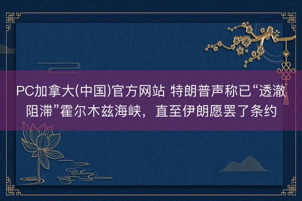 PC加拿大(中国)官方网站 特朗普声称已“透澈阻滞”霍尔木兹海峡，直至伊朗愿罢了条约