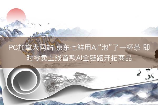 PC加拿大网站 京东七鲜用AI“泡”了一杯茶 即时零卖上线首款AI全链路开拓商品