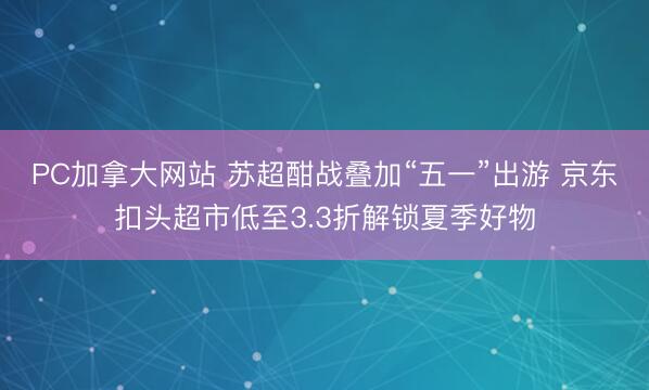 PC加拿大网站 苏超酣战叠加“五一”出游 京东扣头超市低至3.3折解锁夏季好物