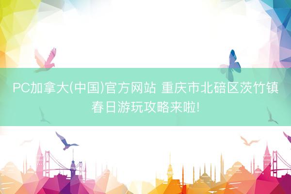 PC加拿大(中国)官方网站 重庆市北碚区茨竹镇春日游玩攻略来啦!