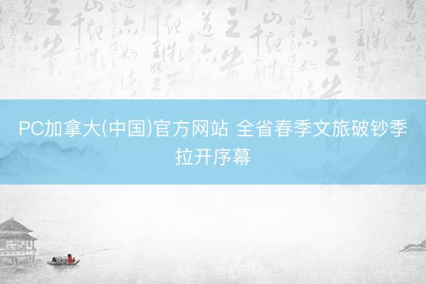 PC加拿大(中国)官方网站 全省春季文旅破钞季拉开序幕